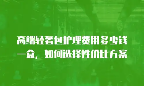 高端轻奢包护理费用多少钱一盒，如何选择性价比方案