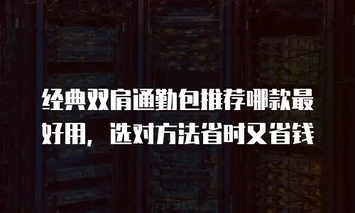 经典双肩通勤包推荐哪款最好用，选对方法省时又省钱