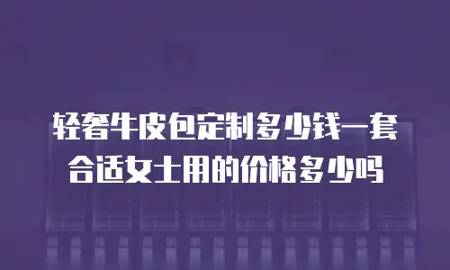 轻奢牛皮包定制多少钱一套合适女士用的价格多少吗
