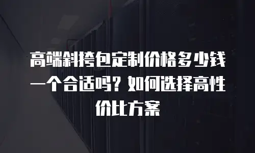 高端斜挎包定制价格多少钱一个合适吗？如何选择高性价比方案