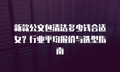 新款公文包清洁多少钱合适女？行业平均报价与选型指南