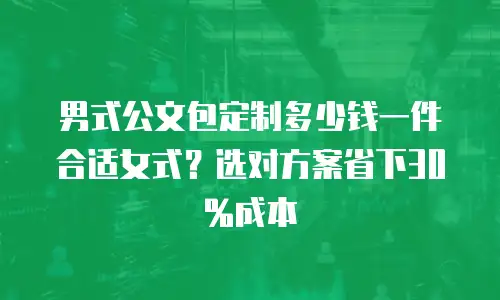 男式公文包定制多少钱一件合适女式？选对方案省下30%成本