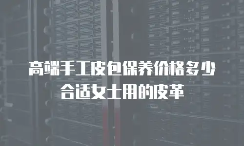 高端手工皮包保养价格多少合适女士用的皮革