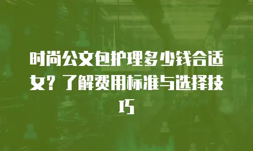 时尚公文包护理多少钱合适女？了解费用标准与选择技巧
