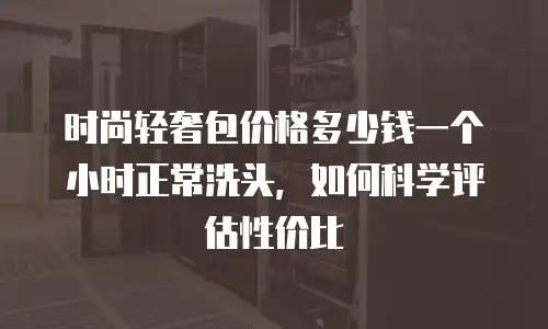时尚轻奢包价格多少钱一个小时正常洗头，如何科学评估性价比