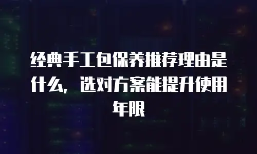 经典手工包保养推荐理由是什么，选对方案能提升使用年限