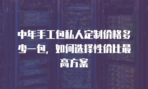中年手工包私人定制价格多少一包，如何选择性价比最高方案