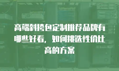高端斜挎包定制推荐品牌有哪些好看，如何挑选性价比高的方案