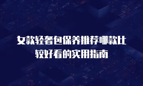 女款轻奢包保养推荐哪款比较好看的实用指南