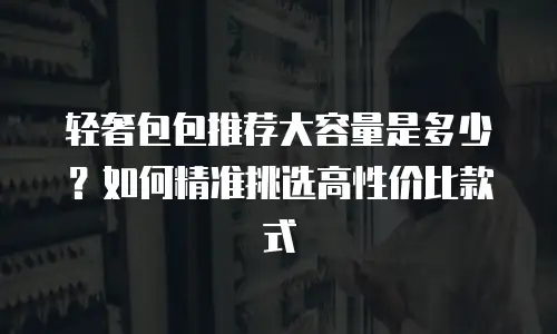轻奢包包推荐大容量是多少？如何精准挑选高性价比款式
