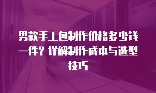 男款手工包制作价格多少钱一件？详解制作成本与选型技巧