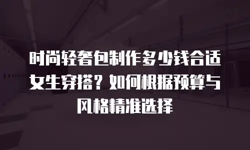 时尚轻奢包制作多少钱合适女生穿搭？如何根据预算与风格精准选择