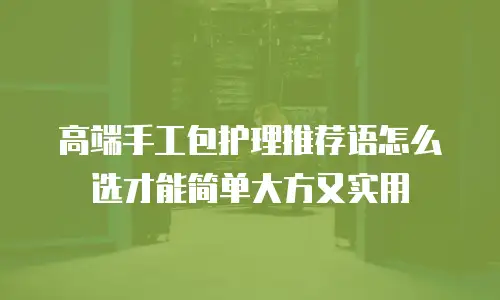 高端手工包护理推荐语怎么选才能简单大方又实用