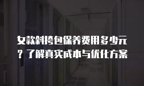 女款斜挎包保养费用多少元？了解真实成本与优化方案