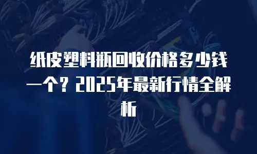 纸皮塑料瓶回收价格多少钱一个？2025年最新行情全解析