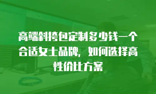 高端斜挎包定制多少钱一个合适女士品牌，如何选择高性价比方案