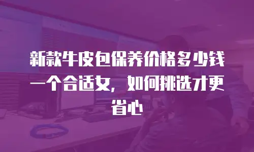 新款牛皮包保养价格多少钱一个合适女，如何挑选才更省心