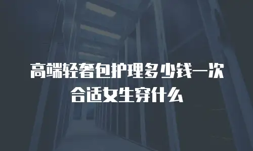 高端轻奢包护理多少钱一次合适女生穿什么