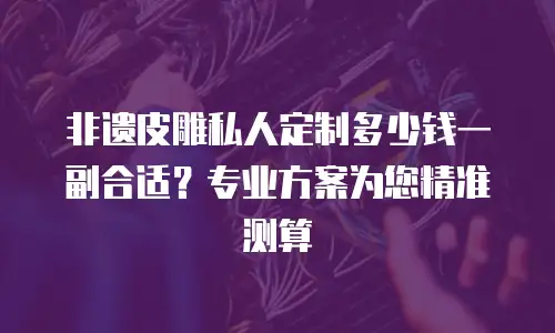 非遗皮雕私人定制多少钱一副合适？专业方案为您精准测算