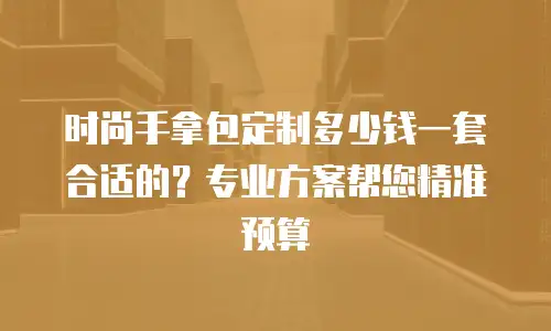 时尚手拿包定制多少钱一套合适的？专业方案帮您精准预算