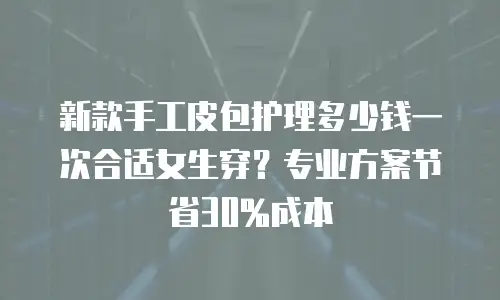 新款手工皮包护理多少钱一次合适女生穿？专业方案节省30%成本