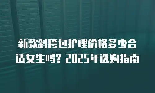 新款斜挎包护理价格多少合适女生吗？2025年选购指南