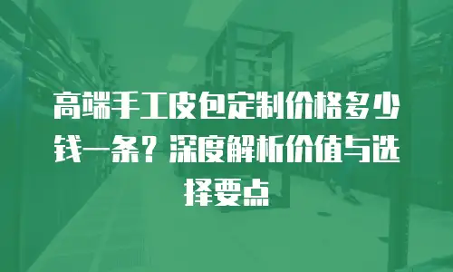高端手工皮包定制价格多少钱一条？深度解析价值与选择要点
