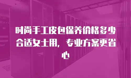 时尚手工皮包保养价格多少合适女士用，专业方案更省心