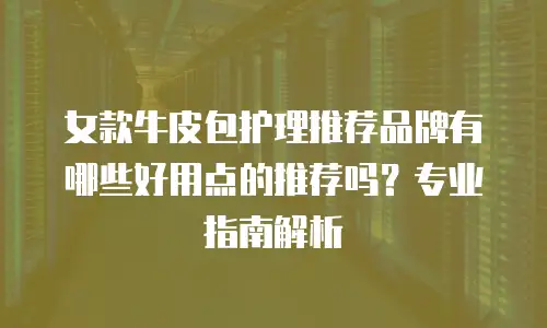 女款牛皮包护理推荐品牌有哪些好用点的推荐吗？专业指南解析