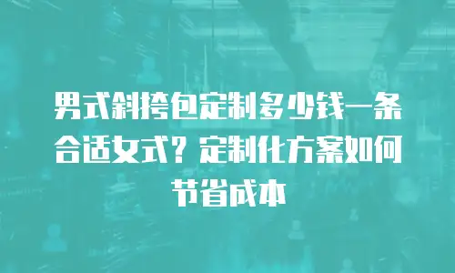 男式斜挎包定制多少钱一条合适女式？定制化方案如何节省成本