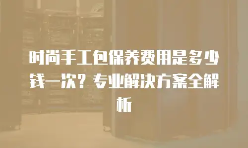 时尚手工包保养费用是多少钱一次？专业解决方案全解析