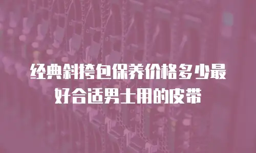 经典斜挎包保养价格多少最好合适男士用的皮带