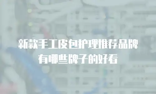 新款手工皮包护理推荐品牌有哪些牌子的好看