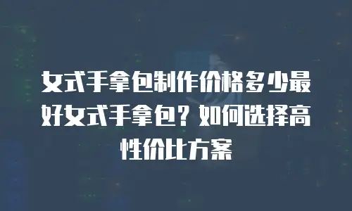 女式手拿包制作价格多少最好女式手拿包？如何选择高性价比方案