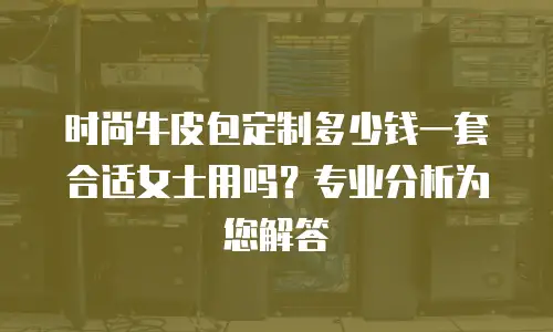 时尚牛皮包定制多少钱一套合适女士用吗？专业分析为您解答