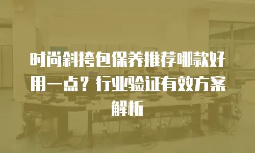 时尚斜挎包保养推荐哪款好用一点？行业验证有效方案解析