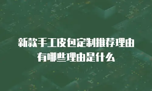 新款手工皮包定制推荐理由有哪些理由是什么