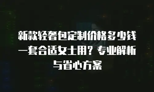 新款轻奢包定制价格多少钱一套合适女士用？专业解析与省心方案
