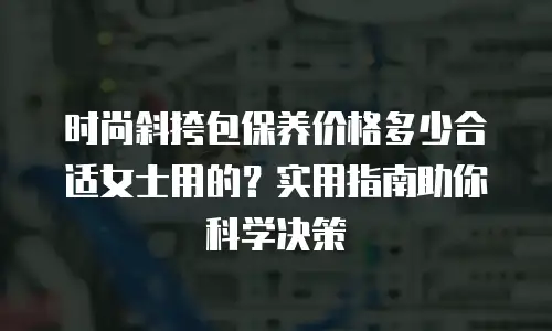 时尚斜挎包保养价格多少合适女士用的？实用指南助你科学决策