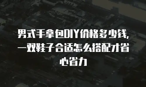 男式手拿包DIY价格多少钱，一双鞋子合适怎么搭配才省心省力