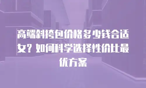 高端斜挎包价格多少钱合适女？如何科学选择性价比最优方案