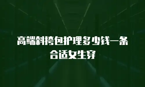 高端斜挎包护理多少钱一条合适女生穿