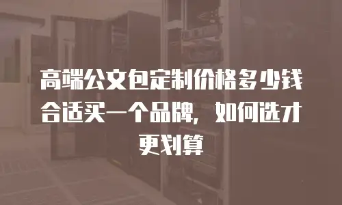 高端公文包定制价格多少钱合适买一个品牌，如何选才更划算