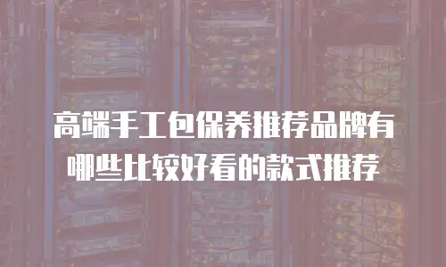 高端手工包保养推荐品牌有哪些比较好看的款式推荐