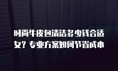 时尚牛皮包清洁多少钱合适女？专业方案如何节省成本