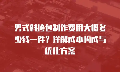 男式斜挎包制作费用大概多少钱一件？详解成本构成与优化方案