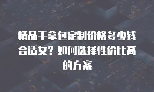 精品手拿包定制价格多少钱合适女？如何选择性价比高的方案