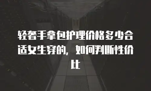 轻奢手拿包护理价格多少合适女生穿的，如何判断性价比