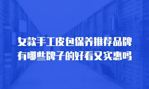 女款手工皮包保养推荐品牌有哪些牌子的好看又实惠吗
