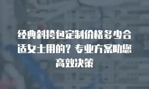 经典斜挎包定制价格多少合适女士用的？专业方案助您高效决策